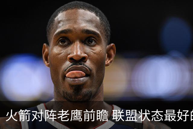 火箭对阵老鹰前瞻 联盟状态最好的两支球队 火箭因轮休遭遇极大考验